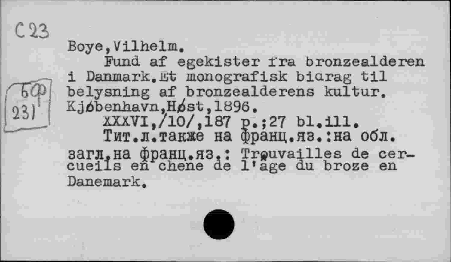 ﻿С ІЗ
Boye,Vilhelm.
Fund af egekister ira bronzealderen і Danmark.Kt monografisk biarag til belysning af bronzealderens kultur. Kjbbenhavn,H^st,1896.
kXXVI,/10/,187 p.;27 bl.ill.
Тит.л.также на франц.яз.:на обл. загл.на франц.яз.: Trouvailles de cercueils en chene de l’age du broze en Danemark.